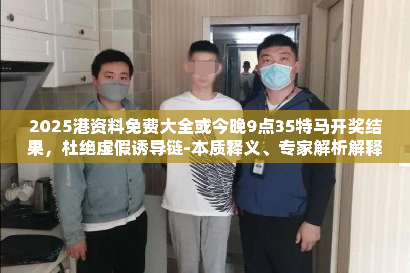 2025港资料免费大全或今晚9点35特马开奖结果，杜绝虚假诱导链-本质释义、专家解析解释与落实