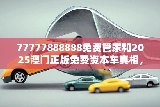 77777888888免费管家和2025澳门正版免费资本车真相，社会释义、解释与落实-留心欺诈性广告