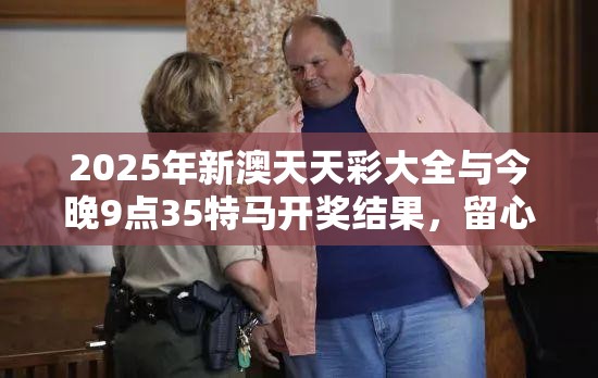 2025年新澳天天彩大全与今晚9点35特马开奖结果，留心欺诈性营销-贴切释义、专家解读解释与落实